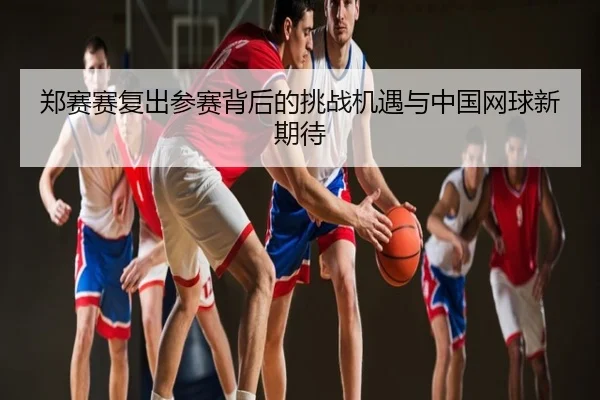 郑赛赛复出参赛背后的挑战机遇与中国网球新期待