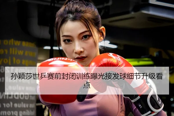 孙颖莎世乒赛前封闭训练曝光接发球细节升级看点