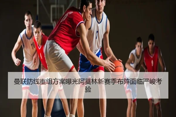 曼联防线重组方案曝光阿莫林新赛季布阵面临严峻考验