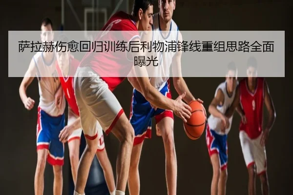 萨拉赫伤愈回归训练后利物浦锋线重组思路全面曝光
