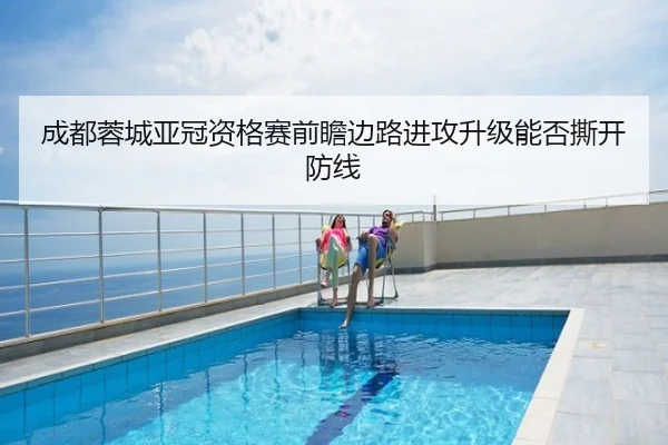 成都蓉城亚冠资格赛前瞻边路进攻升级能否撕开防线