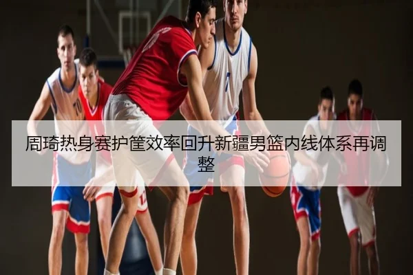 周琦热身赛护筐效率回升新疆男篮内线体系再调整