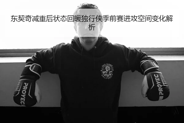 东契奇减重后状态回暖独行侠季前赛进攻空间变化解析