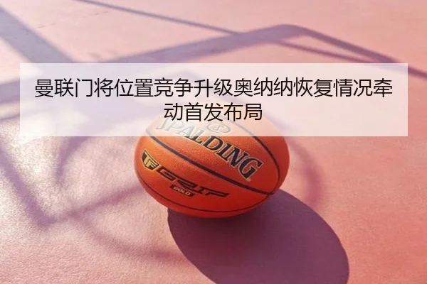曼联门将位置竞争升级奥纳纳恢复情况牵动首发布局